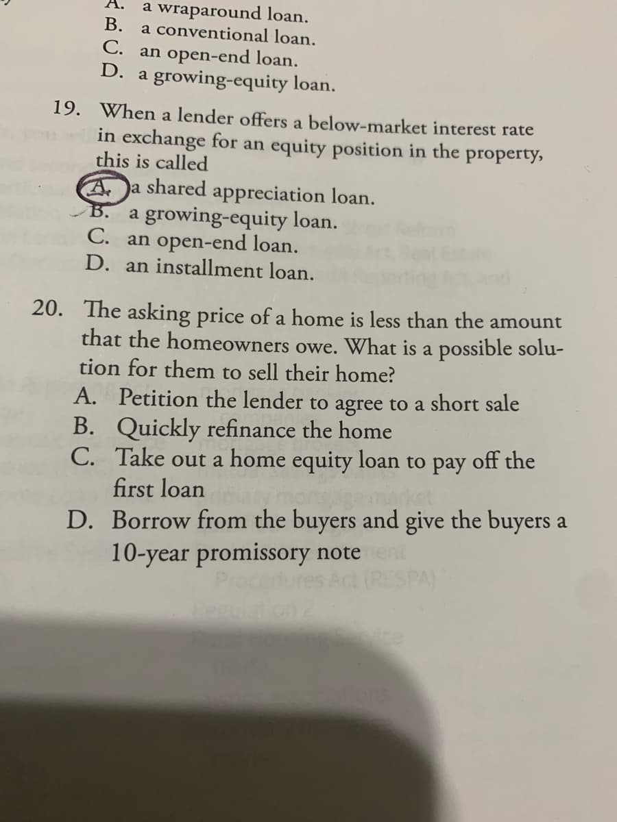 a wraparound loan.
В.
a conventional loan.
C. an open-end loan.
D. a growing-equity loan.
19. When a lender offers a below-market interest rate
in exchange for an equity position in the property,
this is called
Aa shared appreciation loan.
a growing-equity loan.
C. an open-end loan.
D. an installment loan.
B.
20. The asking price of a home is less than the amount
that the homeowners owe. What is a possible solu-
tion for them to sell their home?
A. Petition the lender to agree to a short sale
B. Quickly refinance the home
C. Take out a home equity loan to
first loan
рay
off the
D. Borrow from the buyers and give the buyers a
10-year promissory noteent
PA)
ice
ons
