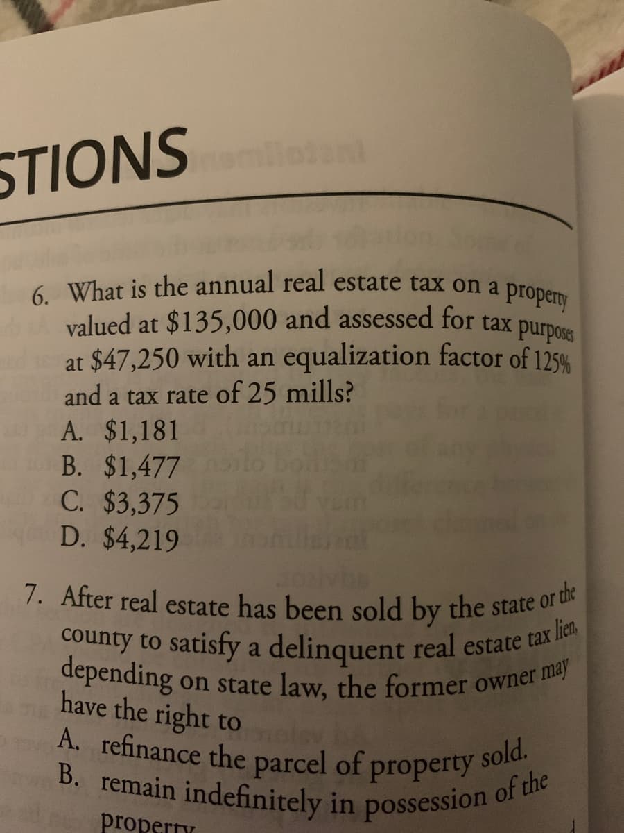 7. After real estate has been sold by the state or the
6. What is the annual real estate tax on a property
B. remain indefinitely in possession of the
A. refinance the parcel of property sold.
valued at $135,000 and assessed for tax purpos
STIONS an
at $47,250 with an equalization factor of 125%
and a tax rate of 25 mills?
A. $1,181
B. $1,477
C. $3,375
D. $4,219
7. After real estate has been sold by the state of u
county to satisfy a delinquent real estate tax
depending on state law, the former owner i
have the right to
A. refinance the parcel of property
e
property

