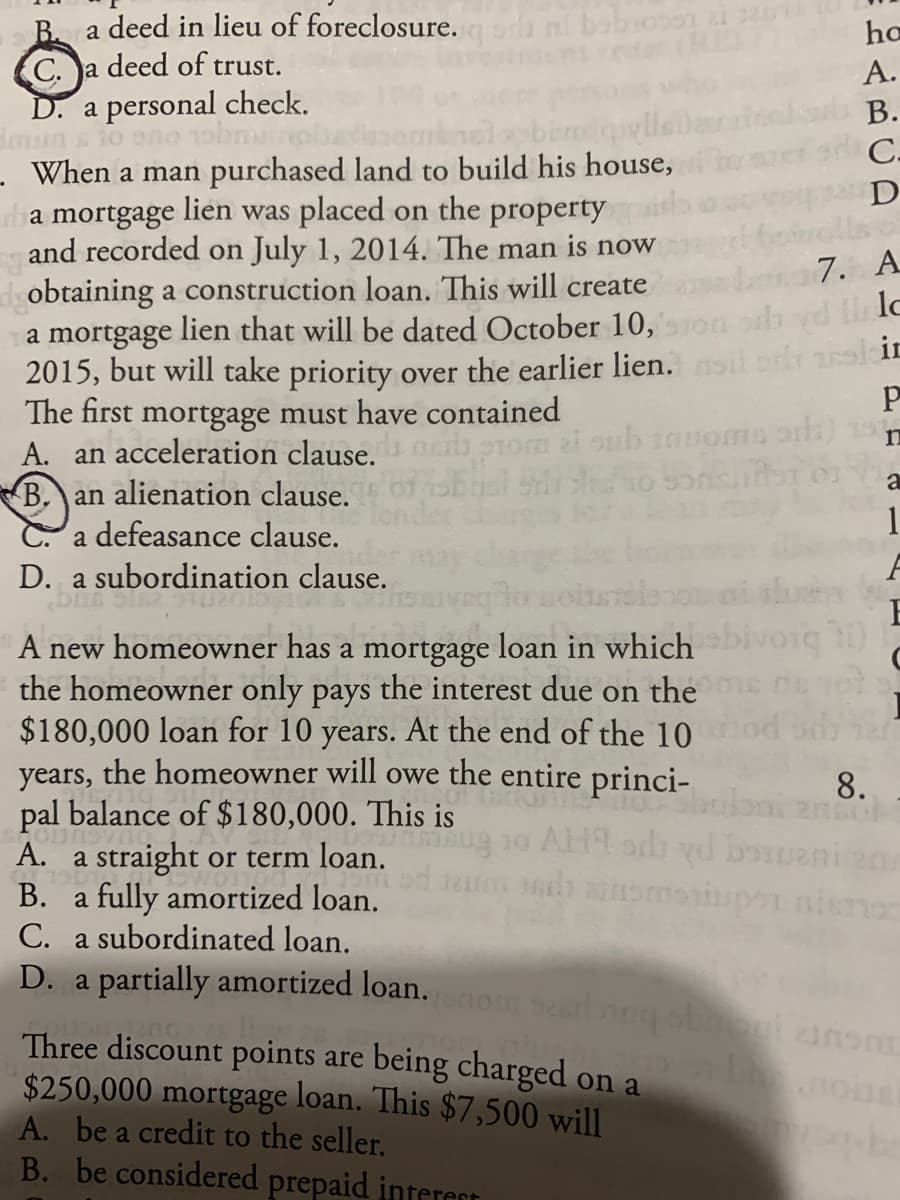 a deed in lieu of foreclosure.
B.
C. a deed of trust.
D. a personal check.
dmun
When a man purchased land to build his house,
ho
A.
В.
breiqylle
C.
D
lien was placed on the property
a mortgage
and recorded on July 1, 2014. The man is now
obtaining a construction loan. This will create
7. A
lien that will be dated October 10,
a mortgage
2015, but will take priority over the earlier lien. si l in
The first mortgage must have contained
A. an acceleration clause.
B. an alienation clause.
C. a defeasance clause.
a
1
D. a subordination clause.
E
A new homeowner has a mortgage loan in which voig )
the homeowner only pays the interest due on the
$180,000 loan for 10 years. At the end of the 10
years, the homeowner will owe the entire princi-
pal balance of $180,000. This is
A. a straight or term loan.
В.
8.
Sug 10 AH9 ods yd bouani
a fully amortized loan.
C. a subordinated loan.
D. a partially amortized loan.iom searbng s g.anom
Three discount points are being charged on a
$250,000 mortgage loan. This $7,500 will
A. be a credit to the seller.
B. be considered prepaid interest
