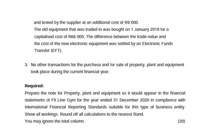 and tested by the supplier at an additional cost of R9 000.
The old equipment that was traded-in was bought on 1 January 2019 for a
capitalised cost of R66 000. The difference between the trade-value and
the cost of the new electronic equipment was settled by an Electronic Funds
Transfer (EFT).
3. No other transactions for the purchase and /or sale of property, plant and equipment
took place during the current financial year.
Required:
Prepare the note for Property, plant and equipment as it would appear in the financial
statements of Fit Line Gym for the year ended 31 December 2020 in compliance with
International Financial Reporting Standards suitable for this type of business entity.
Show all workings. Round off all calculations to the nearest Rand.
You may ignore the total column.
(20)

