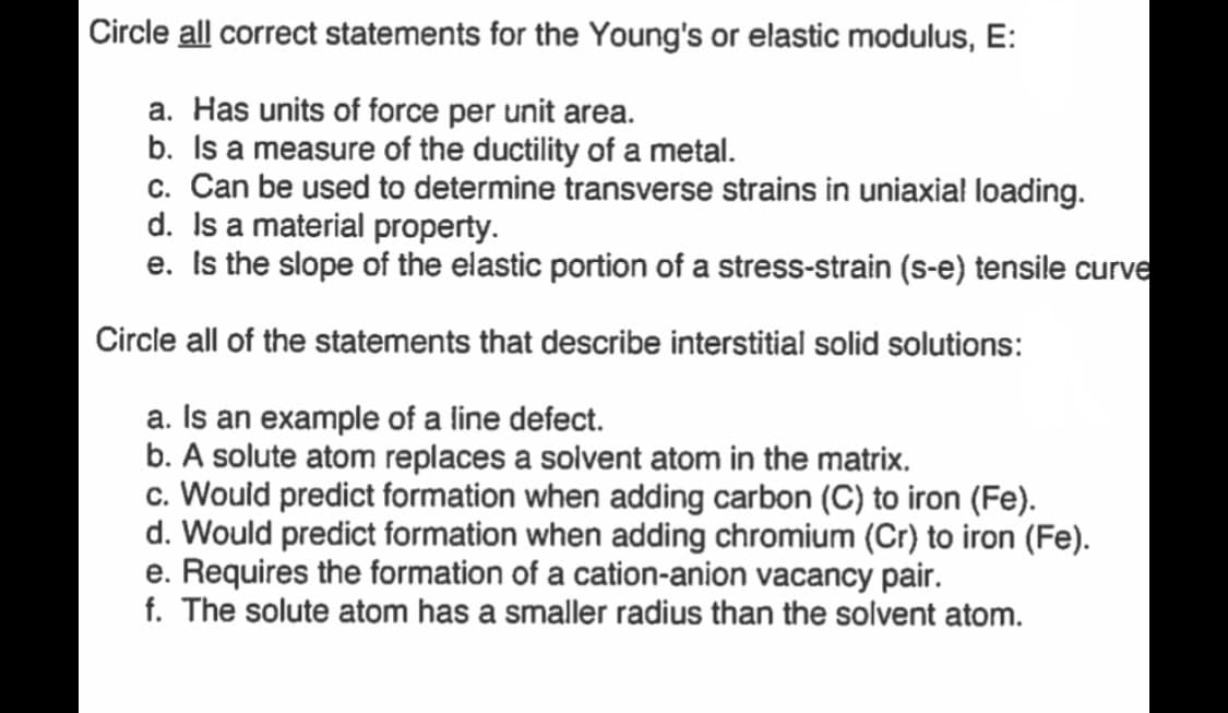 Circle all correct statements for the Young's or elastic modulus, E:
a. Has units of force per unit area.
b. Is a measure of the ductility of a metal.
c. Can be used to determine transverse strains in uniaxial loading.
d. Is a material property.
e. Is the slope of the elastic portion of a stress-strain (s-e) tensile curve
Circle all of the statements that describe interstitial solid solutions:
a. Is an example of a line defect.
b. A solute atom replaces a solvent atom in the matrix.
c. Would predict formation when adding carbon (C) to iron (Fe).
d. Would predict formation when adding chromium (Cr) to iron (Fe).
e. Requires the formation of a cation-anion vacancy pair.
f. The solute atom has a smaller radius than the solvent atom.
