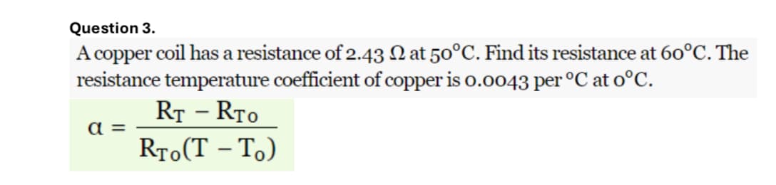 Question 3.
A copper coil has a resistance of 2.43 at 50°C. Find its resistance at 60°C. The
resistance temperature coefficient of copper is 0.0043 per ºC at o°C.
a=
RT - RTO
RTO(T-TO)