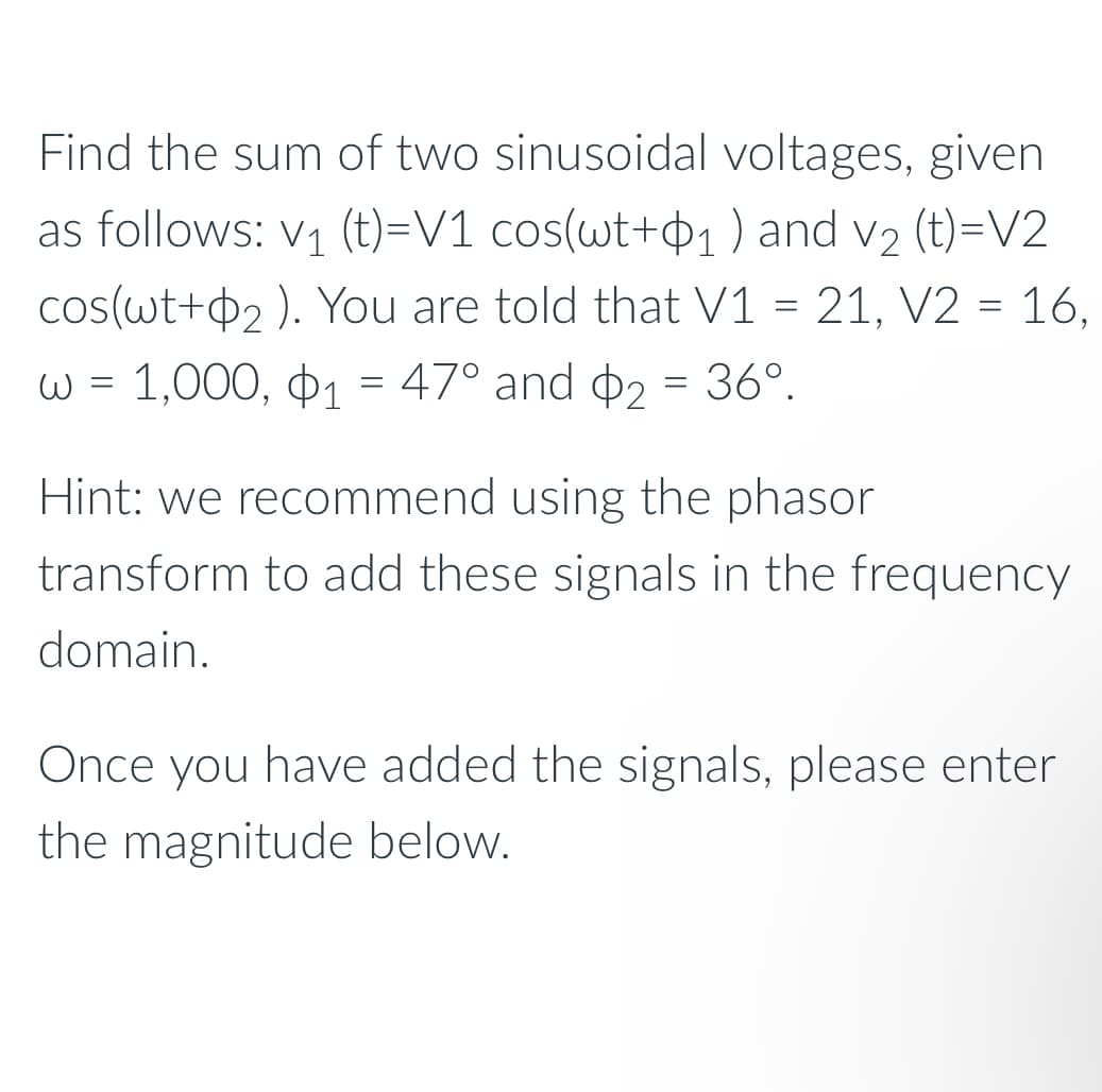 Find the sum of two sinusoidal voltages, given
as follows: V1 (t)=V1 cos(wt+1) and V2 (t)=V2
cos(wt+2). You are told that V1 = 21, V2 = 16,
w = 1,000, $1 = 47° and $2 = 36°.
Hint: we recommend using the phasor
transform to add these signals in the frequency
domain.
Once you have added the signals, please enter
the magnitude below.
