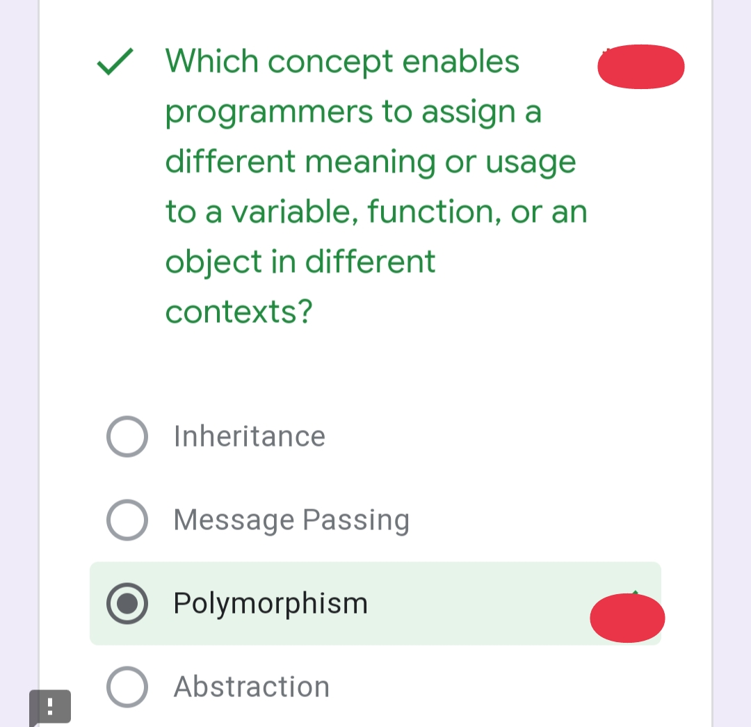 O
Which concept enables
programmers to assign a
different meaning or usage
to a variable, function, or an
object in different
contexts?
Inheritance
Message Passing
Polymorphism
Abstraction