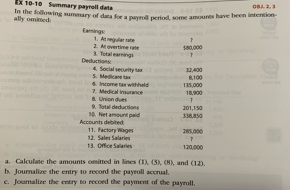 In the following summary of data for a payroll period, some amounts have been intention-
EX 10-10 Summary payroll data
OBJ. 2, 3
2-01 XB 1.550
a lo ally omitted:
Earnings:
WOM SM
1. At regular rate
2. At overtime rate
3. Total earnings
?
Toserpret the
,00
$80,000
or declining?
?
brust boerbng Deductions:
4. Social security tax
32,400
5. Medicare tax
booos addortabrord mon bo 6. Income tax withheldg leqioninq 135,000
for December 3d
WOM SM
lad 8,100
moarq o (d),0 onul no n7. Medical insurance
18,900
us Year
8. Union dues
9. Total deductions
10. Net amount paid
201,150
Ace
338,850
910
Accounts debited:
Inve
morgnol anl uoda
300
11. Factory Wages
285,000
2.300
12. Sales Salaries
a Compute
13. Office Salaries
120,000
Company
declining
a. Calculate the amounts omitted in lines (1), (3), (8), and (12).
b. Journalize the entry to record the payroll accrual.
c. Journalize the entry to record the payment of the payroll.
