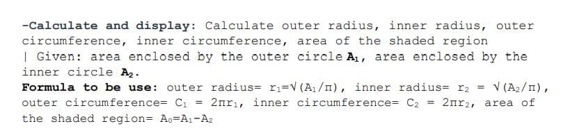 -Calculate and display: Calculate outer radius, inner radius, outer
circumference, inner circumference, area of the shaded region
| Given: area enclosed by the outer circle A, area enclosed by the
inner circle A2.
V (A2/1),
2nrı, inner circumference= C2 = 2nr2, area of
Formula to be use: outer radius= r;=V (A1/n), inner radius= r2 =
outer circumference= Cı
the shaded region= Ao=A1-A2
