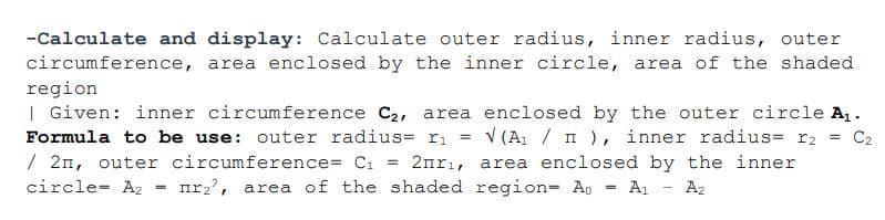 -Calculate and display: Calculate outer radius, inner radius, outer
circumference, area enclosed by the inner circle, area of the shaded
region
| Given: inner circumference C2, area enclosed by the outer circle A,.
V (A1 / I ), inner radius= r2
2nrı, area enclosed by the inner
Formula to be use: outer radius= r1
= C2
%3!
/ 2n, outer circumference= C1
nr2',
circle- A2
area of the shaded region= A, = A, - A2
%3D
