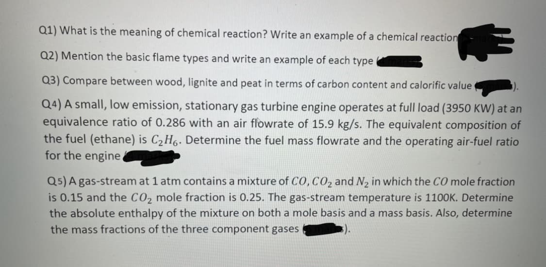 Q1) What is the meaning of chemical reaction? Write an example of a chemical reaction
Q2) Mention the basic flame types and write an example of each type
Q3) Compare between wood, lignite and peat in terms of carbon content and calorific value
Q4) A small, low emission, stationary gas turbine engine operates at full load (3950 KW) at an
equivalence ratio of 0.286 with an air flowrate of 15.9 kg/s. The equivalent composition of
the fuel (ethane) is C2 H6. Determine the fuel mass flowrate and the operating air-fuel ratio
for the engine.
Q5) A gas-stream at 1 atm contains a mixture of CO, CO2 and N, in which the CO mole fraction
is 0.15 and the CO2 mole fraction is 0.25. The gas-stream temperature is 1100K. Determine
the absolute enthalpy of the mixture on both a mole basis and a mass basis. Also, determine
the mass fractions of the three component gases
