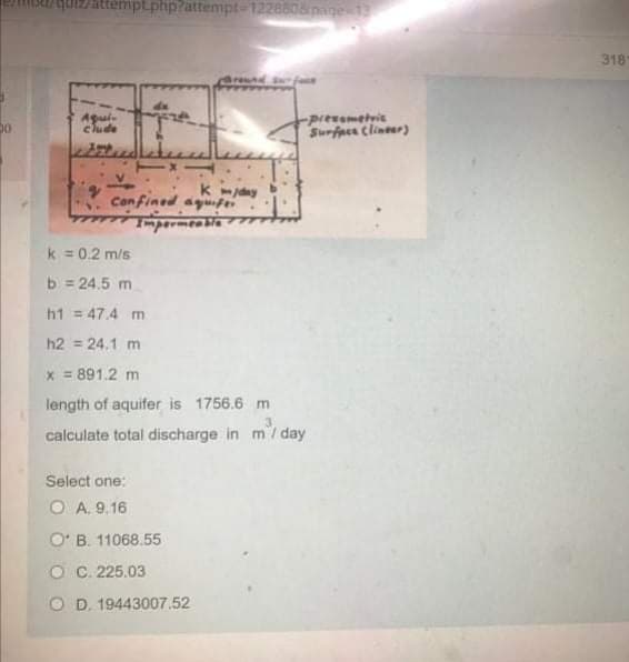 attempt.php?attempt-1228508pige 13
318
-piezametvie
Surfpcs clineer)
clude
K mjday
Confined agufer
k = 0.2 m/s
b = 24.5 m
h1 = 47.4 m
h2 = 24.1 m
x = 891.2 m
length of aquifer is 1756.6 m
3.
calculate total discharge in m/ day
Select one:
O A. 9.16
O' B. 11068.55
O C. 225.03
O D. 19443007.52
