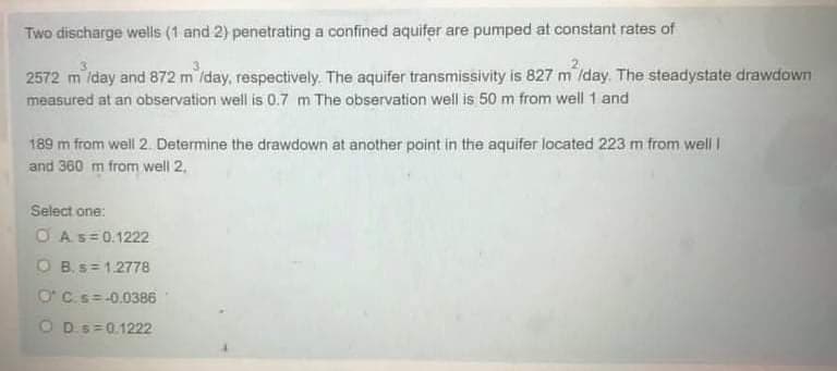 Two discharge wells (1 and 2) penetrating a confined aquifer are pumped at constant rates of
2572 m /day and 872 m /day, respectively. The aquifer transmissivity is 827 m /day. The steadystate drawdown
measured at an observation well is 0.7 m The observation well is 50 m from well 1 and
189 m from well 2. Determine the drawdown at another point in the aquifer located 223 m from well I
and 360 m from well 2,
Select one:
O As=0.1222
O B. s= 1.2778
O'C.s=-0.0386
O Ds=0.1222
