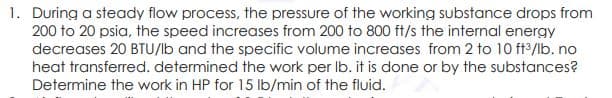 1. During a steady flow process, the pressure of the working substance drops from
200 to 20 psia, the speed increases from 200 to 800 ft/s the internal energy
decreases 20 BTU/b and the specific volume increases from 2 to 10 ft2/lb. no
heat transferred. determined the work per Ib. it is done or by the substances?
Determine the work in HP for 15 lb/min of the fluid.
