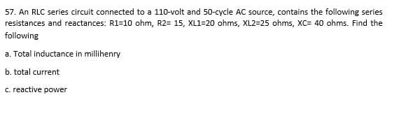 57. An RLC series circuit connected to a 110-volt and 50-cycle AC source, contains the following series
resistances and reactances: R1=10 ohm, R2= 15, XL1=20 ohms, XL2=25 ohms, XC= 40 ohms. Find the
following
a. Total inductance in millihenry
b. total current
c. reactive power
