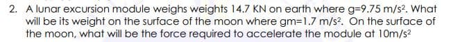 2. A lunar excursion module weighs weights 14.7 KN on earth where g=9.75 m/s?. What
will be its weight on the surface of the moon where gm=1.7 m/s?. On the surface of
the moon, what will be the force required to accelerate the module at 10m/s?
