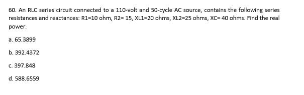 60. An RLC series circuit connected to a 110-volt and 50-cycle AC source, contains the following series
resistances and reactances: R1=10 ohm, R2= 15, XL1=20 ohms, XL2=25 ohms, XC= 40 ohms. Find the real
power.
a. 65.3899
b. 392.4372
c. 397.848
d. 588.6559
