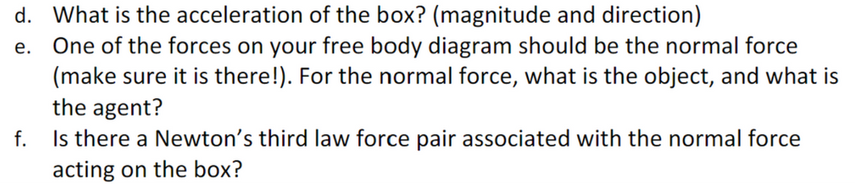 d. What is the acceleration of the box? (magnitude and direction)
e. One of the forces on your free body diagram should be the normal force
(make sure it is there!). For the normal force, what is the object, and what is
the agent?
f.
Is there a Newton's third law force pair associated with the normal force
acting on the box?