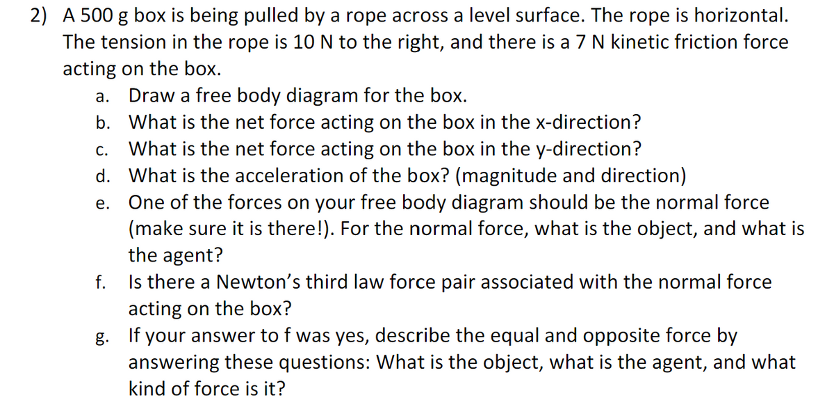 2) A 500 g box is being pulled by a rope across a level surface. The rope is horizontal.
The tension in the rope is 10 N to the right, and there is a 7 N kinetic friction force
acting on the box.
a.
b.
Draw a free body diagram for the box.
What is the net force acting on the box in the x-direction?
C. What is the net force acting on the box in the y-direction?
d. What is the acceleration of the box? (magnitude and direction)
e.
One of the forces on your free body diagram should be the normal force
(make sure it is there!). For the normal force, what is the object, and what is
the agent?
f.
Is there a Newton's third law force pair associated with the normal force
acting on the box?
g. If your answer to f was yes, describe the equal and opposite force by
answering these questions: What is the object, what is the agent, and what
kind of force is it?
