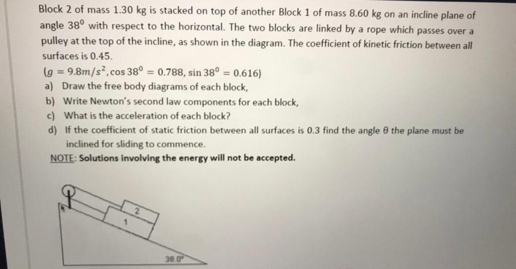 Block 2 of mass 1.30 kg is stacked on top of another Block 1 of mass 8.60 kg on an incline plane of
angle 38° with respect to the horizontal. The two blocks are linked by a rope which passes over a
pulley at the top of the incline, as shown in the diagram. The coefficient of kinetic friction between all
surfaces is 0.45.
(g = 9.8m/s2,cos 38° = 0.788, sin 38° = 0.616)
a) Draw the free body diagrams of each block,
b) Write Newton's second law components for each block,
c) What is the acceleration of each block?
d) If the coefficient of static friction between all surfaces is 0.3 find the angle 0 the plane must be
inclined for sliding to commence.
NOTE: Solutions involving the energy will not be accepted.
38.0
