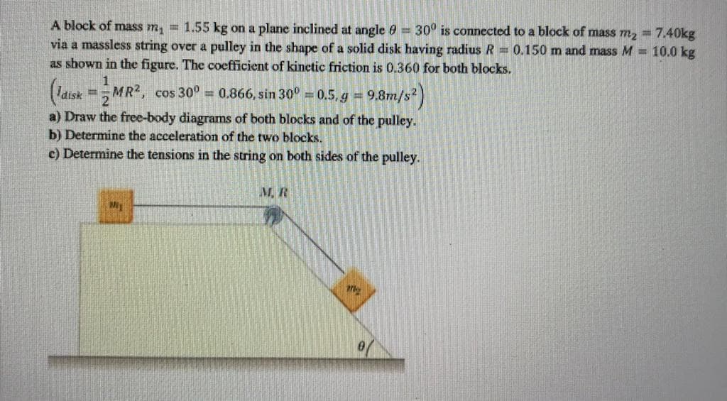 A block of mass m, = 1.55 kg on a plane inclined at angle 0 = 30° is connected to a block of mass m, = 7.40kg
via a massless string over a pulley in the shape of a solid disk having radius R = 0.150 m and mass M = 10.0 kg
as shown in the figure. The coefficient of kinetic friction is 0.360 for both blocks.
1
(latsk =MR, cos 30° = 0.866, sin 30° = 0.5, g =
9,8m/s)
a) Draw the free-body diagrams of both blocks and of the pulley.
b) Determine the acceleration of the two blocks.
c) Determine the tensions in the string on both sides of the pulley.
M, R
My
