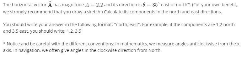 The horizontal vector A has magnitude A = 2.2 and its direction is 0 = 35° east of north*. (For your own benefit,
we strongly recommend that you draw a sketch.) Calculate its components in the north and east directions.
You should write your answer in the following format: "north, east". For example, if the components are 1.2 north
and 3.5 east, you should write: 1.2, 3.5
* Notice and be careful with the different conventions: in mathematics, we measure angles anticlockwise from the x
axis. In navigation, we often give angles in the clockwise direction from North.
