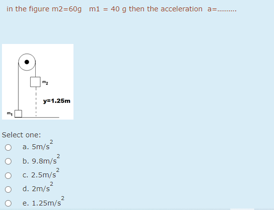 in the figure m2=60g m1 = 40 g then the acceleration a= .
y=1.25m
Select one:
a. 5m/s
2
b. 9.8m/s
2
c. 2.5m/s
2
d. 2m/s
2
e. 1.25m/s
