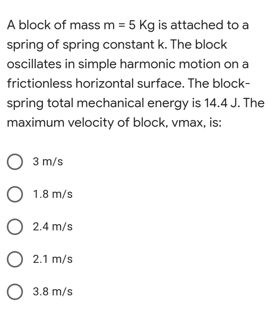 A block of mass m = 5 Kg is attached to a
spring of spring constant k. The block
ocillates in simple harmonic motion on a
frictionless horizontal surface. The block-
spring total mechanical energy is 14.4 J. The
maximum velocity of block, vmax, is:
3 m/s
1.8 m/s
2.4 m/s
2.1 m/s
3.8 m/s
