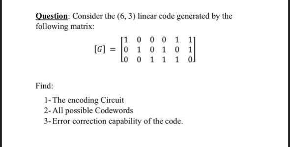 Question: Consider the (6, 3) linear code generated by the
following matrix:
[1
0 0 0 1 11
[G]
0 1 0 1 0 1
0 1 1 1
lo
0
Find:
1- The encoding Circuit
2-All possible Codewords
3-Error correction capability of the code.
