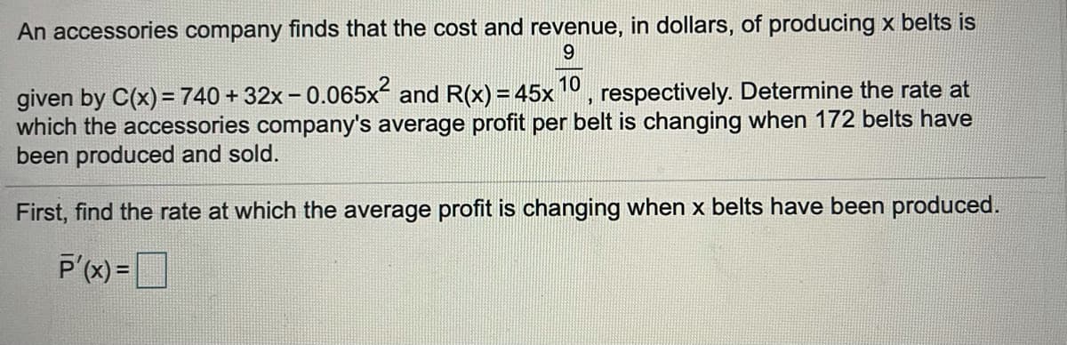 An accessories company finds that the cost and revenue, in dollars, of producing x belts is
9.
given by C(x)=740 + 32x - 0.065x and R(x) = 45x", respectively. Determine the rate at
which the accessories company's average profit per belt is changing when 172 belts have
been produced and sold.
First, find the rate at which the average profit is changing when x belts have been produced.
P'(x) =
