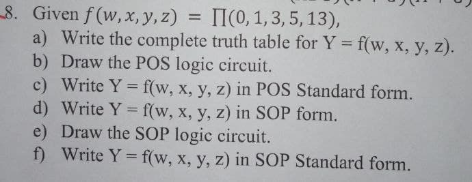 8. Given f (w,x, y, z)
a) Write the complete truth table for Y = f(w, x, y, z).
b) Draw the POS logic circuit.
c) Write Y = f(w, x, y, z) in POS Standard form.
d) Write Y = f(w, x, y, z) in SOP form.
e) Draw the SOP logic circuit.
f) Write Y = f(w, x, y, z) in SOP Standard form.
= II(0, 1, 3, 5, 13),
%3D

