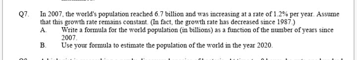 Q7. In 2007, the world's population reached 6.7 billion and was increasing at a rate of 1.2% per year. Assume
that this growth rate remains constant. (In fact, the growth rate has decreased since 1987.)
А.
Write a formula for the world population (in billions) as a function of the number of years since
2007.
В.
Use your formula to estimate the population of the world in the year 2020.
