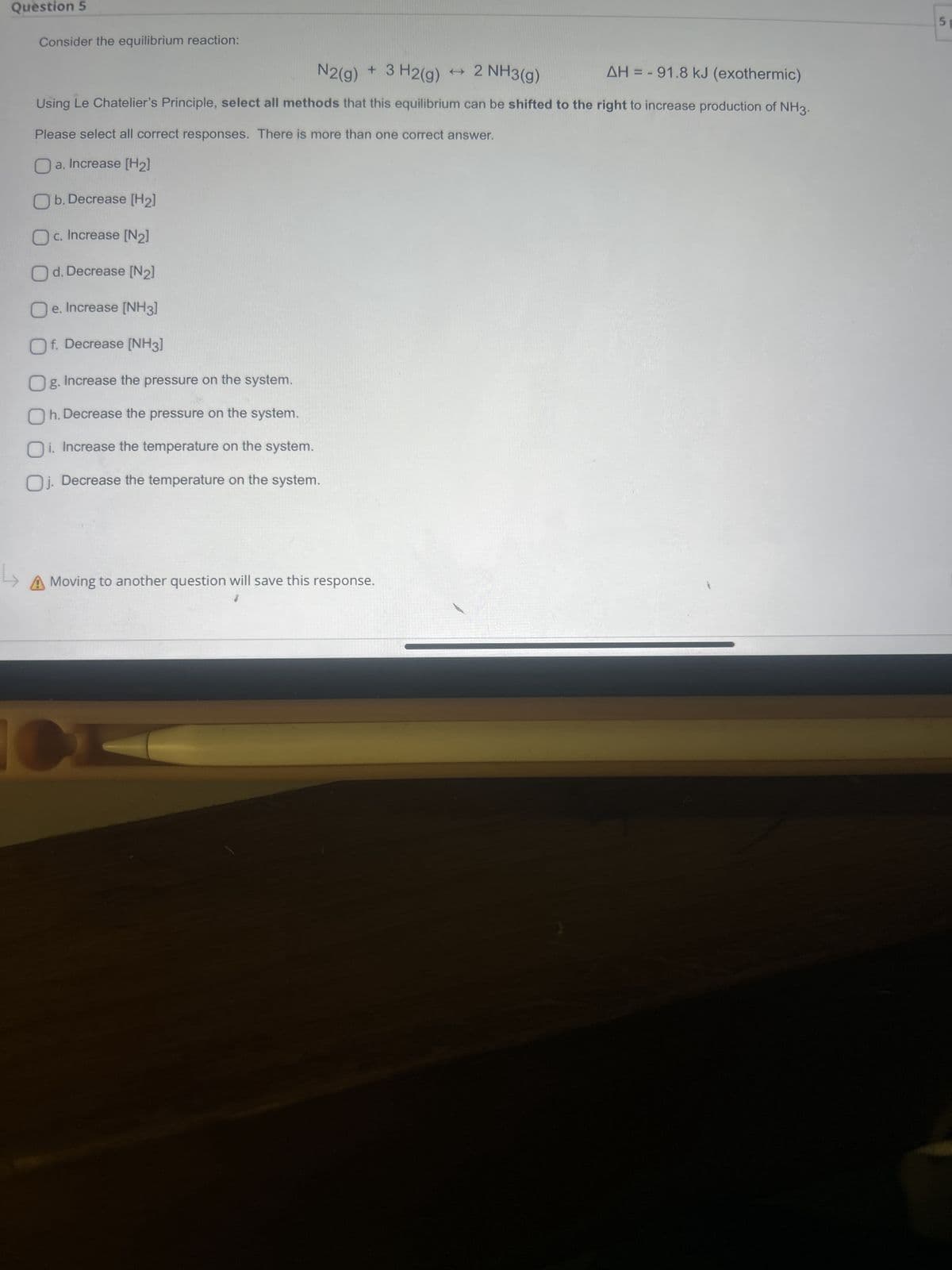 Question 5
Consider the equilibrium reaction:
N2(g)
+
t
3 H2(g) 2 NH3(g)
AH = -91.8 kJ (exothermic)
Using Le Chatelier's Principle, select all methods that this equilibrium can be shifted to the right to increase production of NH3.
Please select all correct responses. There is more than one correct answer.
a. Increase [H2]
Ob. Decrease [H2]
O c. Increase [N2]
☐ d. Decrease [N2]
Oe. Increase [NH3]
☐ f. Decrease [NH3]
☐ g. Increase the pressure on the system.
☐ h. Decrease the pressure on the system.
☐ i. Increase the temperature on the system.
Oj. Decrease the temperature on the system.
A Moving to another question will save this response.
CH
5p