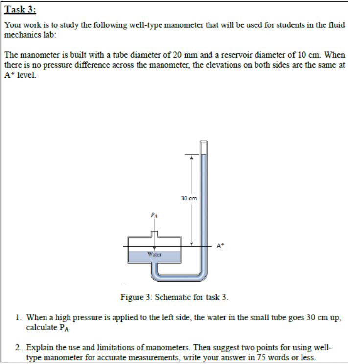Task 3:
Your work is to study the following well-type manometer that will be used for students in the fluid
mechanics lab:
The manometer is built with a tube diameter of 20 mm and a reservoir diameter of 10 cm. When
there is no pressure difference across the manometer, the elevations on both sides are the same at
A* level.
30 cm
A*
Water
Figure 3: Schematic for task 3.
1. When a high pressure is applied to the left side, the water in the small tube goes 30 cm up,
calculate Pa-
2. Explain the use and limitations of manometers. Then suggest two points for using well-
type manometer for accurate measurements, write your answer in 75 words or less.
