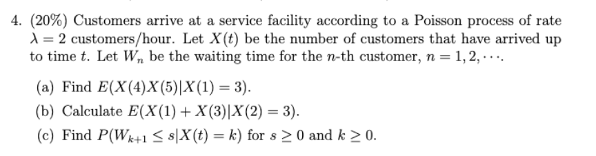 4. (20%) Customers arrive at a service facility according to a Poisson process of rate
A=2 customers/hour. Let X (t) be the number of customers that have arrived up
to time t. Let W be the waiting time for the n-th customer, n = 1, 2, … … ….
(a) Find E(X(4)X(5)|X(1) = 3).
(b) Calculate E(X(1) + X(3)|X(2) = 3).
(c) Find P(W+1 ≤ s|x(t) = k) for s > 0 and k > 0.