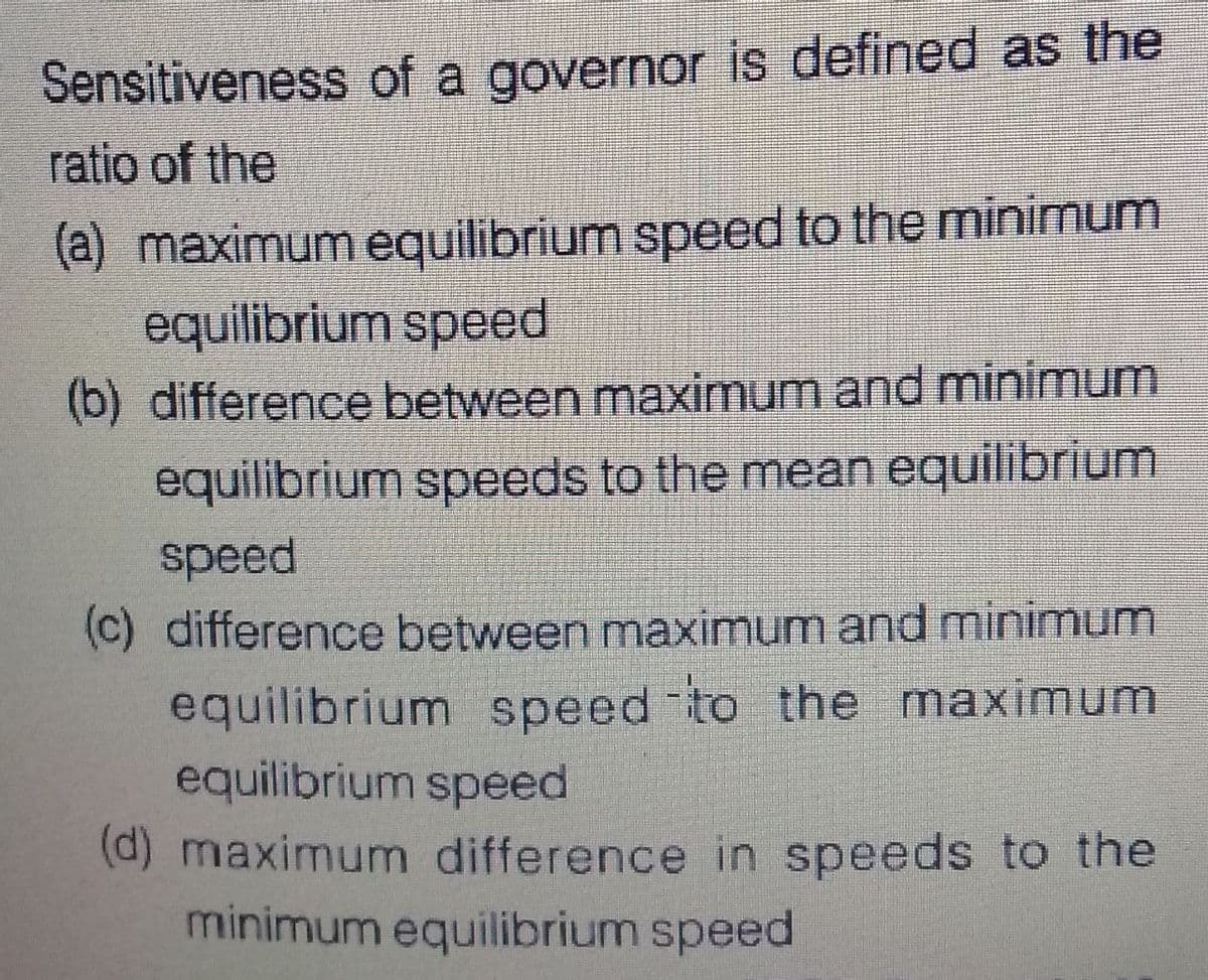 Sensitiveness of a governor is defined as the
ratio of the
(a) maximum equilibrium speed to the minimum
equilibrium speed
(b) difference between maximum and minimum
equilibrium speeds to the mean equilibrium
speed
(c) difference between maximum and minimum
equilibrium speed to the maximum
equilibrium speed
(d) maximum difference in speeds to the
minimum equilibrium speed
