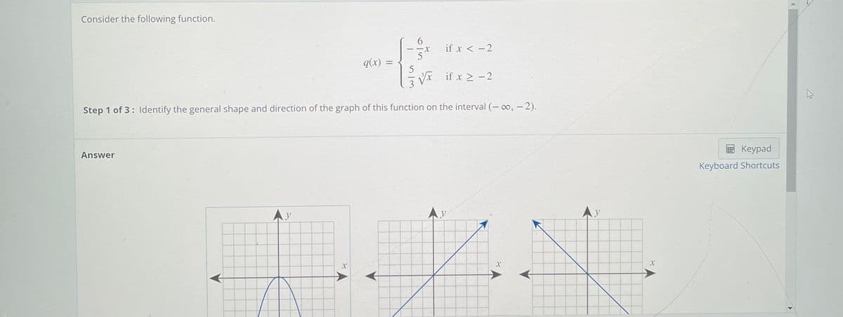 Consider the following function.
6.
-X
if x < -2
q(x) =
x if x 2 -2
3
Step 1 of 3: ldentify the general shape and direction of the graph of this function on the interval (- o, - 2).
Answer
Keypad
Keyboard Shortcuts
