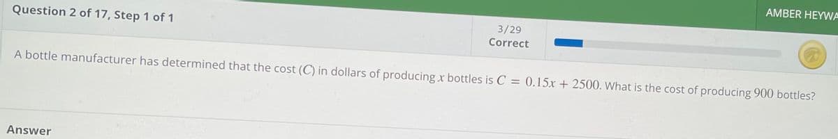 AMBER HEYWA
3/29
Question 2 of 17, Step 1 of 1
Correct
A bottle manufacturer has determined that the cost (C) in dollars of producing x bottles is C = 0.15x + 2500. What is the cost of producing 900 bottles?
Answer
