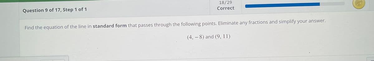 18/29
Question 9 of 17, Step 1 of 1
Correct
Find the equation of the line in standard form that passes through the following points. Eliminate any fractions and simplify your answer.
(4, – 8) and (9, 11)
