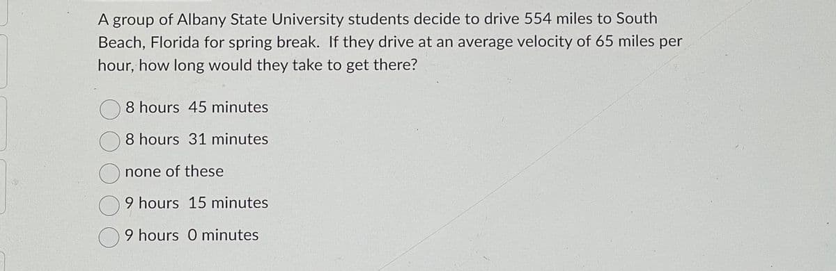A group of Albany State University students decide to drive 554 miles to South
Beach, Florida for spring break. If they drive at an average velocity of 65 miles per
hour, how long would they take to get there?
8 hours 45 minutes
8 hours 31 minutes
none of these
9 hours 15 minutes
9 hours 0 minutes