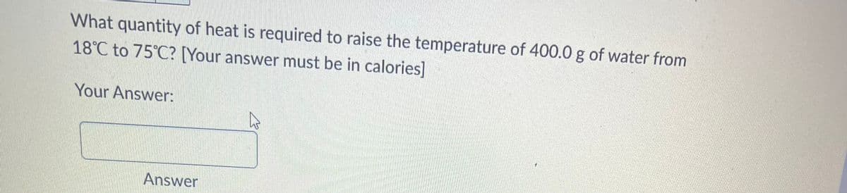 What quantity of heat is required to raise the temperature of 400.0 g of water from
18°C to 75°C? [Your answer must be in calories]
Your Answer:
Answer