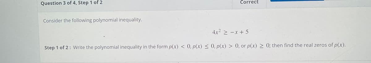 Correct
Question 3 of 4, Step 1 of 2
Consider the following polynomial inequality.
4x2 > -x + 5
Step 1 of 2: Write the polynomial inequality in the form p(x) < 0, p(x) < 0, p(x) > 0, or p(x) > 0; then find the real zeros of p(x).
