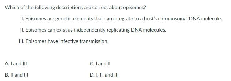 Which of the following descriptions are correct about episomes?
1. Episomes are genetic elements that can integrate to a host's chromosomal DNA molecule.
II. Episomes can exist as independently replicating DNA molecules.
III. Episomes have infective transmission.
C. I and II
D. I, II, and III
A. I and III
B. II and III