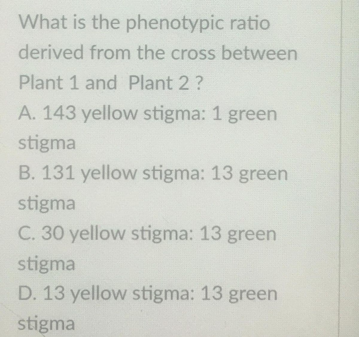 What is the phenotypic ratio
derived from the cross between
Plant 1 and Plant 2 ?
A. 143 yellow stigma: 1 green
stigma
B. 131 yellow stigma: 13 green
stigma
C. 30 yellow stigma: 13 green
stigma
D. 13 yellow stigma: 13 green
stigma
