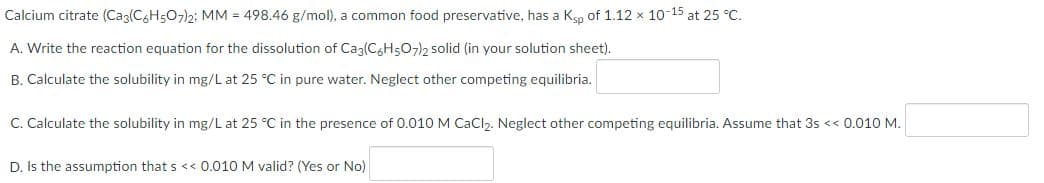 Calcium citrate (Ca3(C6H507)2; MM = 498.46 g/mol), a common food preservative, has a Ksp of 1.12 × 10-¹5 at 25 °C.
A. Write the reaction equation for the dissolution of Ca3(C6H5O7)2 solid (in your solution sheet).
B. Calculate the solubility in mg/L at 25 °C in pure water. Neglect other competing equilibria.
C. Calculate the solubility in mg/L at 25 °C in the presence of 0.010 M CaCl₂. Neglect other competing equilibria. Assume that 3s << 0.010 M.
D. Is the assumption that s << 0.010 M valid? (Yes or No)