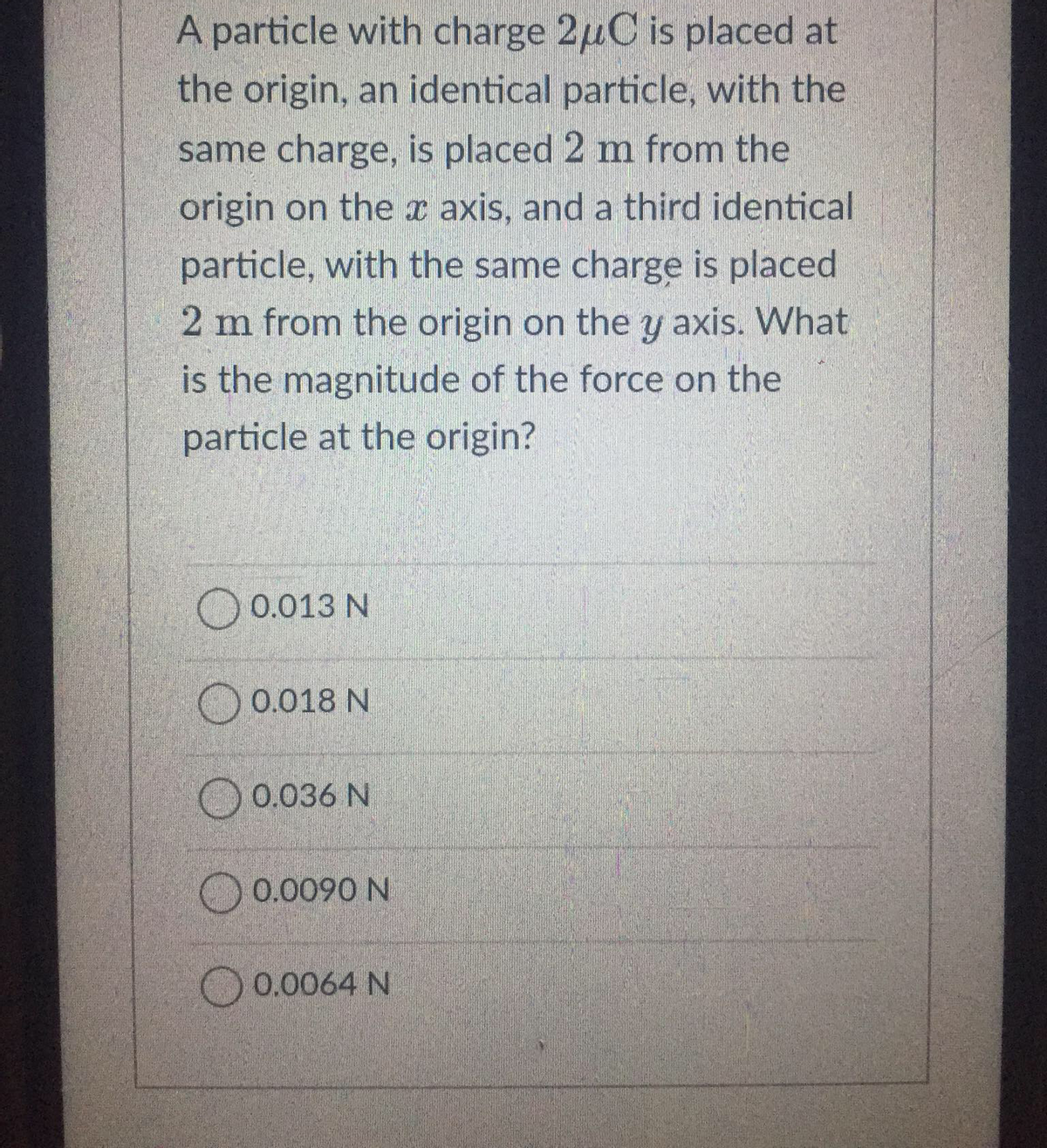 A particle with charge 2μC is placed at
the origin, an identical particle, with the
same charge, is placed 2 m from the
origin on the axis, and a third identical
particle, with the same charge is placed
2 m from the origin on the y axis. What
is the magnitude of the force on the
particle at the origin?
0.013 N
0.018 N
0.036 N
0.0090 N
0.0064 N