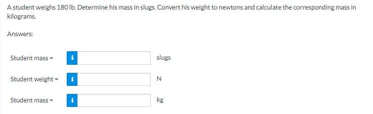 A student weighs 180 lb. Determine his mass in slugs. Convert his weight to newtons and calculate the corresponding mass in
kilograms.
Answers:
Student mass=
i
Student weight = i
Student mass=
i
slugs
N
kg