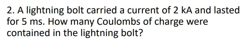 2. A lightning bolt carried a current of 2 kA and lasted
for 5 ms. How many Coulombs of charge were
contained in the lightning bolt?