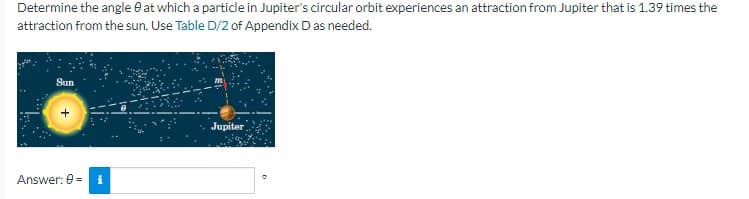 Determine the angle 0 at which a particle in Jupiter's circular orbit experiences an attraction from Jupiter that is 1.39 times the
attraction from the sun. Use Table D/2 of Appendix D as needed.
Sun
Answer: 0 =
Jupiter