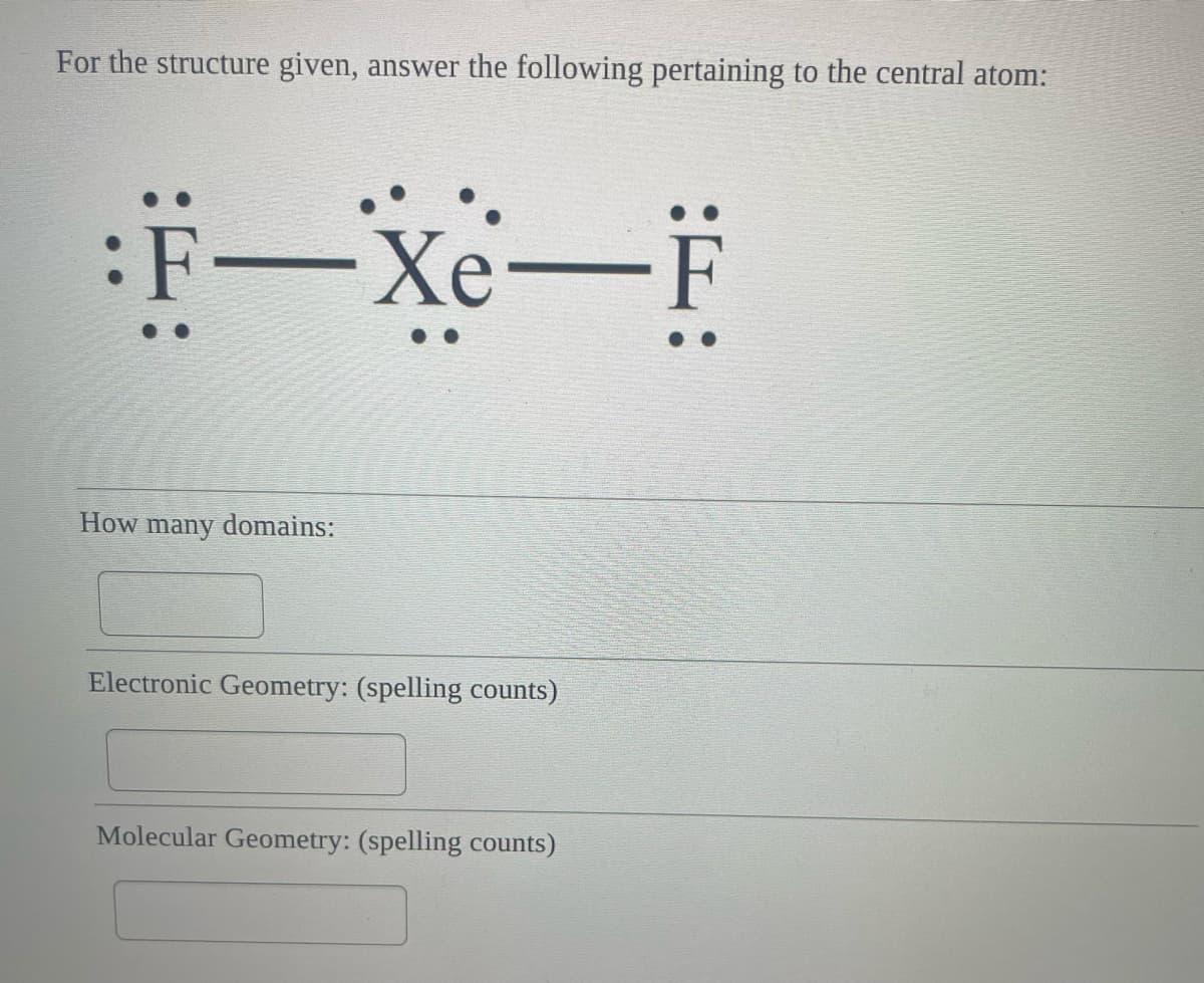 For the structure given, answer the following pertaining to the central atom:
:F-Xe-F
How many domains:
Electronic Geometry: (spelling counts)
Molecular Geometry: (spelling counts)