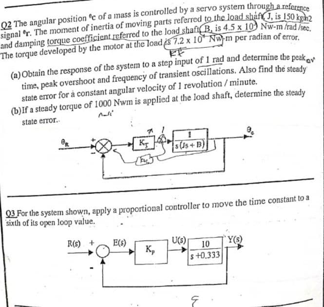 Q2 The angular position c of a mass is controlled by a servo system through a referen
signal °r. The moment of inertia of moving parts referred to the load shaft, J, is 150 kebo
and damping torque coefficient referred to the load shafi(B, is 4.5 x 103 Nw-m fraden
The torque developed by the motor at the load s 7.2 x 10* Nw-m per radian of error
(a)Obtain the response of the system to a step input of 1 rad and determine the peak
time, peak overshoot and frequency of transient oscillations. Also find the steady
state error for à constant angular velocity of 1 revolution / minute.
(b)If a steady torque of 1000 Nwm is applied at the load shaft, determine the steady
Kan
state error.
5(J5+ B)
03 For the system shown, apply a proportional controller to move the time constant to a
sixth of its open loop value.
R(s) +
E(s)
U(s)
Kp
'Y(s)
s +0.333
10
