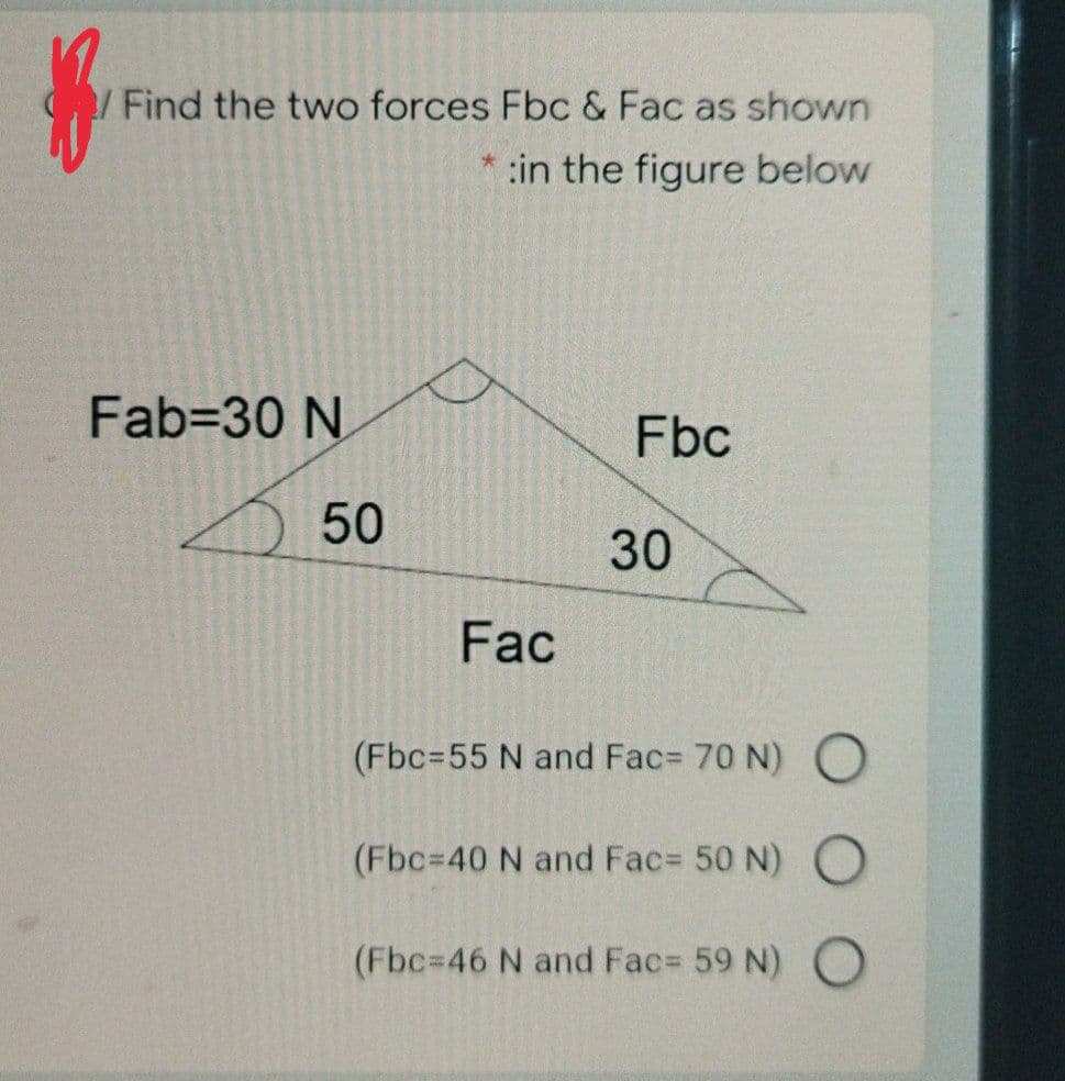 /Find the two forces Fbc & Fac as shown
:in the figure below
Fab=30 N
Fbc
50
30
Fac
(Fbc=55 N and Fac= 70 N) O
(Fbc=40 N and Fac= 50 N) O
(Fbc=46 N and Fac= 59 N) O
