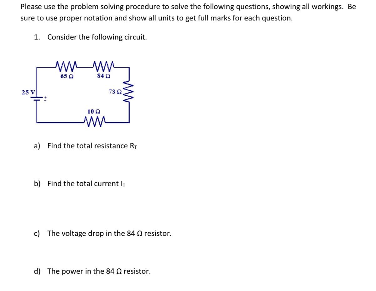 Please use the problem solving procedure to solve the following questions, showing all workings. Be
sure to use proper notation and show all units to get full marks for each question.
1. Consider the following circuit.
25 V
www
65 Q
842
10 Q2
mn
73 Q
a) Find the total resistance R₁
b) Find the total current IT
c) The voltage drop in the 84 Q resistor.
d) The power in the 84 resistor.
